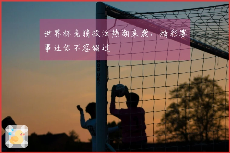 世界杯竞猜投注热潮来袭，精彩赛事让你不容错过