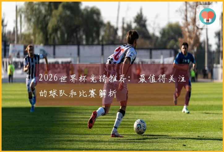 2026世界杯竞猜推荐：最值得关注的球队和比赛解析