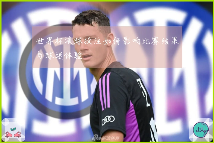 世界杯滚球投注如何影响比赛结果与球迷体验